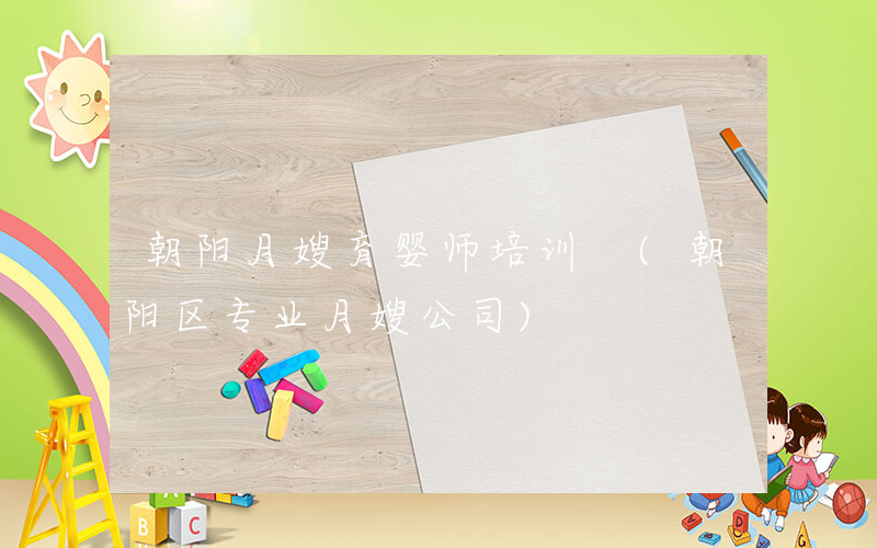 朝阳月嫂育婴师培训 (朝阳区专业月嫂公司)